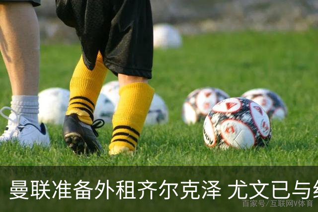 曼联准备外租齐尔克泽 尤文已与经纪人展开谈判