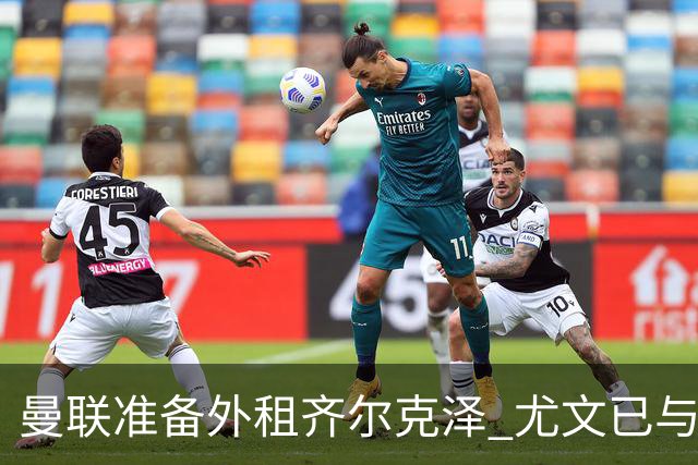 曼联准备外租齐尔克泽 尤文已与经纪人展开谈判